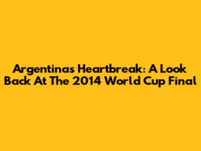 Argentina's Heartbreak: A Look Back At The 2014 World Cup Final