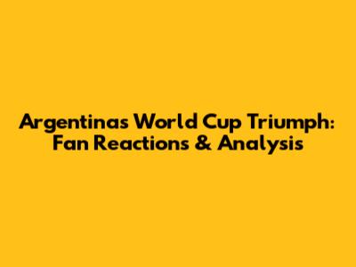 Argentina's World Cup Triumph: Fan Reactions & Analysis