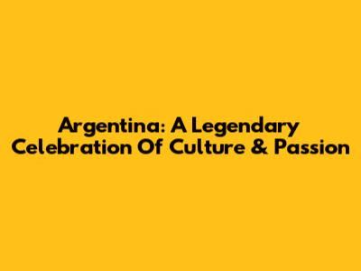 Argentina: A Legendary Celebration Of Culture & Passion