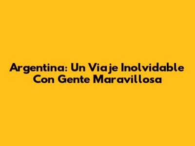 Argentina: Un Viaje Inolvidable Con Gente Maravillosa