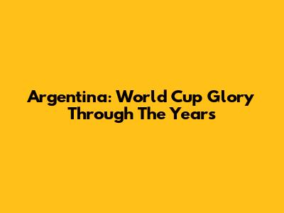 Argentina: World Cup Glory Through The Years