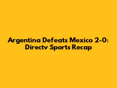 Argentina Defeats Mexico 2-0: Directv Sports Recap