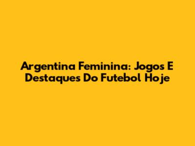 Argentina Feminina: Jogos E Destaques Do Futebol Hoje