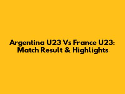 Argentina U23 Vs France U23: Match Result & Highlights