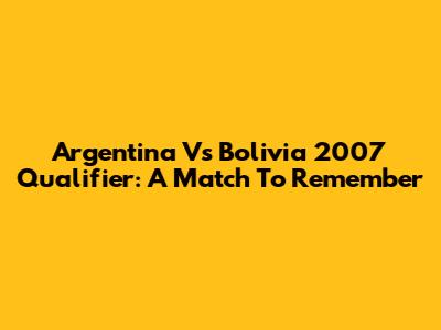 Argentina Vs Bolivia 2007 Qualifier: A Match To Remember