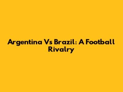 Argentina Vs Brazil: A Football Rivalry