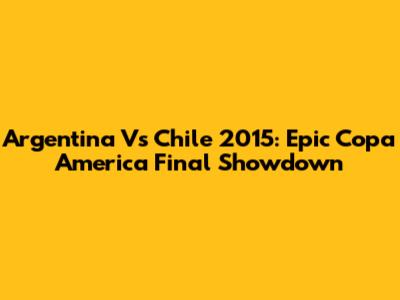 Argentina Vs Chile 2015: Epic Copa America Final Showdown