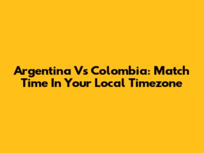 Argentina Vs Colombia: Match Time In Your Local Timezone