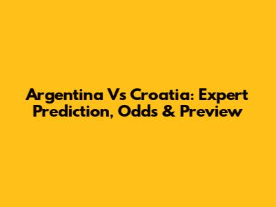 Argentina Vs Croatia: Expert Prediction, Odds & Preview