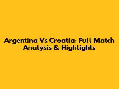 Argentina Vs Croatia: Full Match Analysis & Highlights
