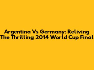 Argentina Vs Germany: Reliving The Thrilling 2014 World Cup Final