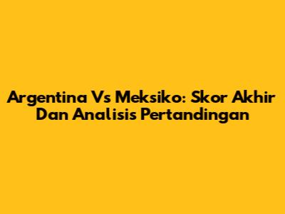 Argentina Vs Meksiko: Skor Akhir Dan Analisis Pertandingan