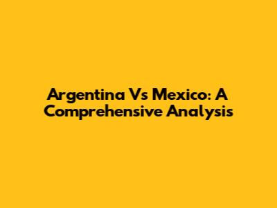 Argentina Vs Mexico: A Comprehensive Analysis
