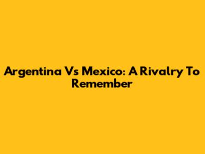 Argentina Vs Mexico: A Rivalry To Remember