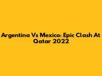 Argentina Vs Mexico: Epic Clash At Qatar 2022