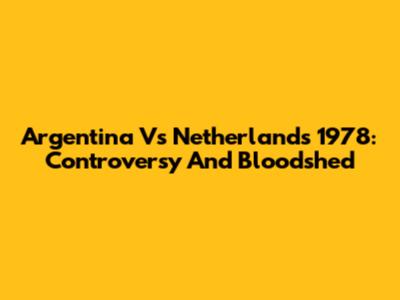 Argentina Vs Netherlands 1978: Controversy And Bloodshed