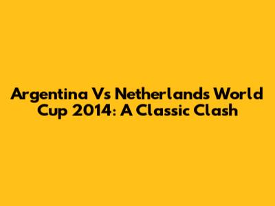 Argentina Vs Netherlands World Cup 2014: A Classic Clash