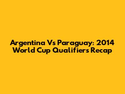 Argentina Vs Paraguay: 2014 World Cup Qualifiers Recap