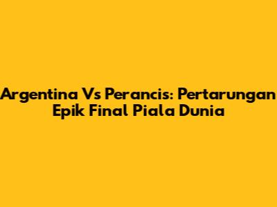 Argentina Vs Perancis: Pertarungan Epik Final Piala Dunia