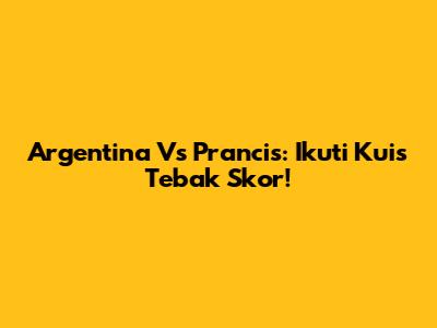 Argentina Vs Prancis: Ikuti Kuis Tebak Skor!