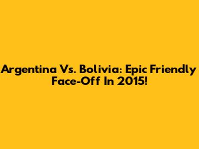 Argentina Vs. Bolivia: Epic Friendly Face-Off In 2015!