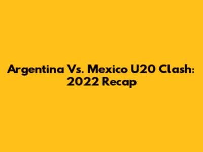 Argentina Vs. Mexico U20 Clash: 2022 Recap