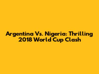 Argentina Vs. Nigeria: Thrilling 2018 World Cup Clash