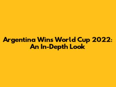 Argentina Wins World Cup 2022: An In-Depth Look