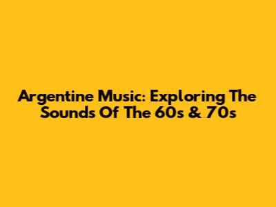 Argentine Music: Exploring The Sounds Of The 60s & 70s