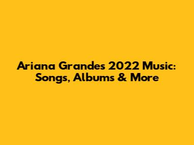 Ariana Grande's 2022 Music: Songs, Albums & More