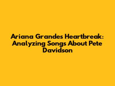 Ariana Grande's Heartbreak: Analyzing Songs About Pete Davidson