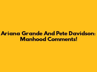 Ariana Grande And Pete Davidson: Manhood Comments!