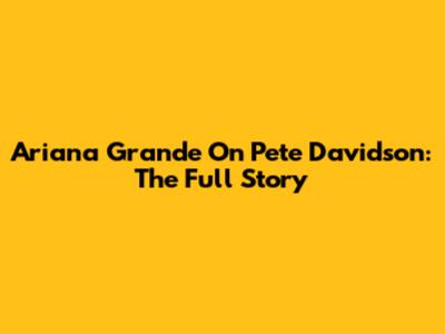 Ariana Grande On Pete Davidson: The Full Story
