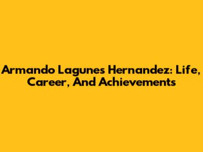 Armando Lagunes Hernandez: Life, Career, And Achievements