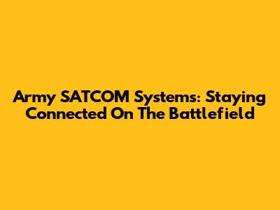 Army SATCOM Systems: Staying Connected On The Battlefield