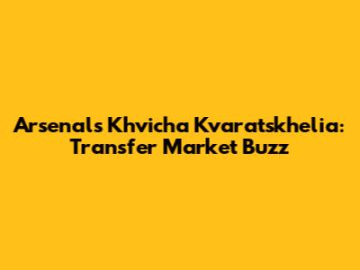 Arsenal's Khvicha Kvaratskhelia: Transfer Market Buzz