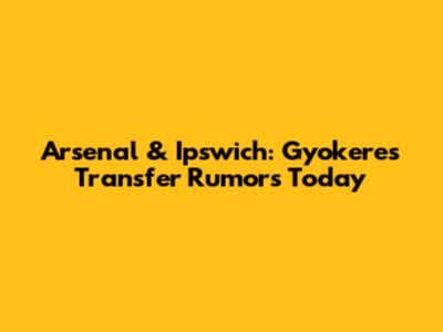 Arsenal & Ipswich: Gyokeres Transfer Rumors Today