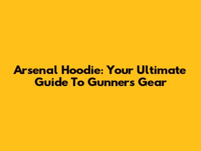 Arsenal Hoodie: Your Ultimate Guide To Gunners Gear