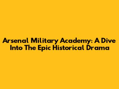 Arsenal Military Academy: A Dive Into The Epic Historical Drama