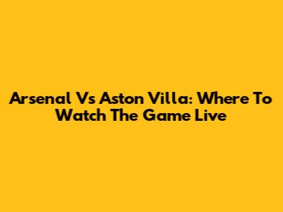Arsenal Vs Aston Villa: Where To Watch The Game Live
