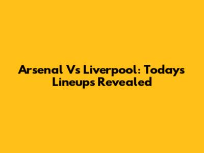 Arsenal Vs Liverpool: Today's Lineups Revealed
