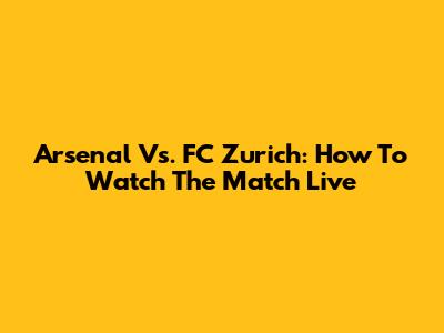 Arsenal Vs. FC Zurich: How To Watch The Match Live