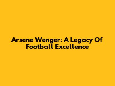 Arsene Wenger: A Legacy Of Football Excellence