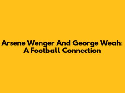 Arsene Wenger And George Weah: A Football Connection