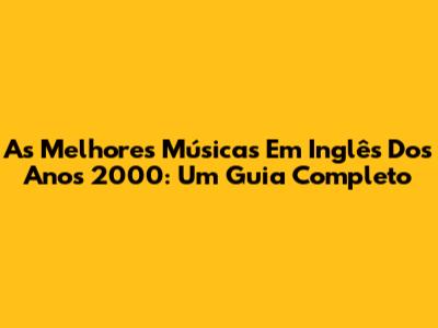 As Melhores Músicas Em Inglês Dos Anos 2000: Um Guia Completo