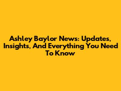 Ashley Baylor News: Updates, Insights, And Everything You Need To Know