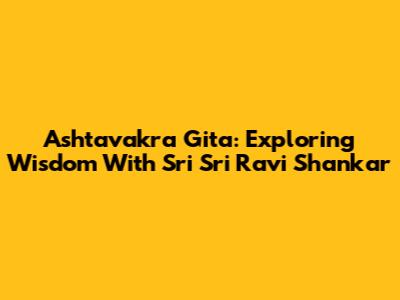 Ashtavakra Gita: Exploring Wisdom With Sri Sri Ravi Shankar