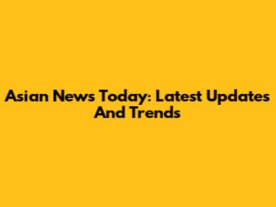 Asian News Today: Latest Updates And Trends