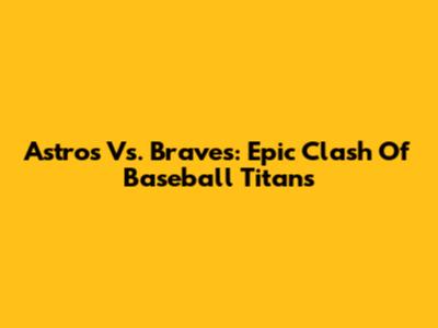 Astros Vs. Braves: Epic Clash Of Baseball Titans