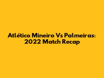 Atlético Mineiro Vs Palmeiras: 2022 Match Recap